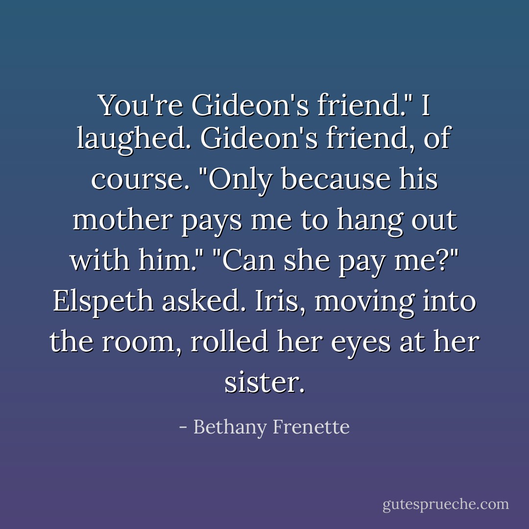 You're Gideon's friend."<br />I laughed. Gideon's friend, of course. "Only because his mother pays me to hang out with him."<br />"Can she pay me?" Elspeth asked.<br />Iris, moving into the room, rolled her eyes at her sister. - Bethany Frenette