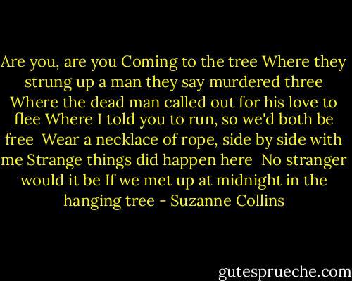 Are you, are you<br />Coming to the tree<br />Where they strung up a man they say murdered three<br />Where the dead man called out for his love to flee<br />Where I told you to run, so we'd both be free <br />Wear a necklace of rope, side by side with me<br />Strange things did happen here <br />No stranger would it be<br />If we met up at midnight in the hanging tree - Suzanne Collins