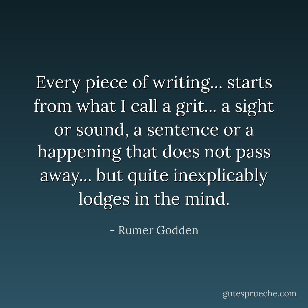 Every piece of writing... starts from what I call a grit... a sight or sound, a sentence or a happening that does not pass away... but quite inexplicably lodges in the mind. - Rumer Godden