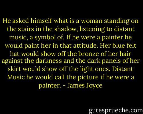 He asked himself what is a woman standing on the stairs in the shadow, listening to distant music, a symbol of. If he were a painter he would paint her in that attitude. Her blue felt hat would show off the bronze of her hair against the darkness and the dark panels of her skirt would show off the light ones. Distant Music he would call the picture if he were a painter. - James Joyce