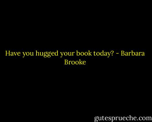 Have you hugged your book today? - Barbara Brooke
