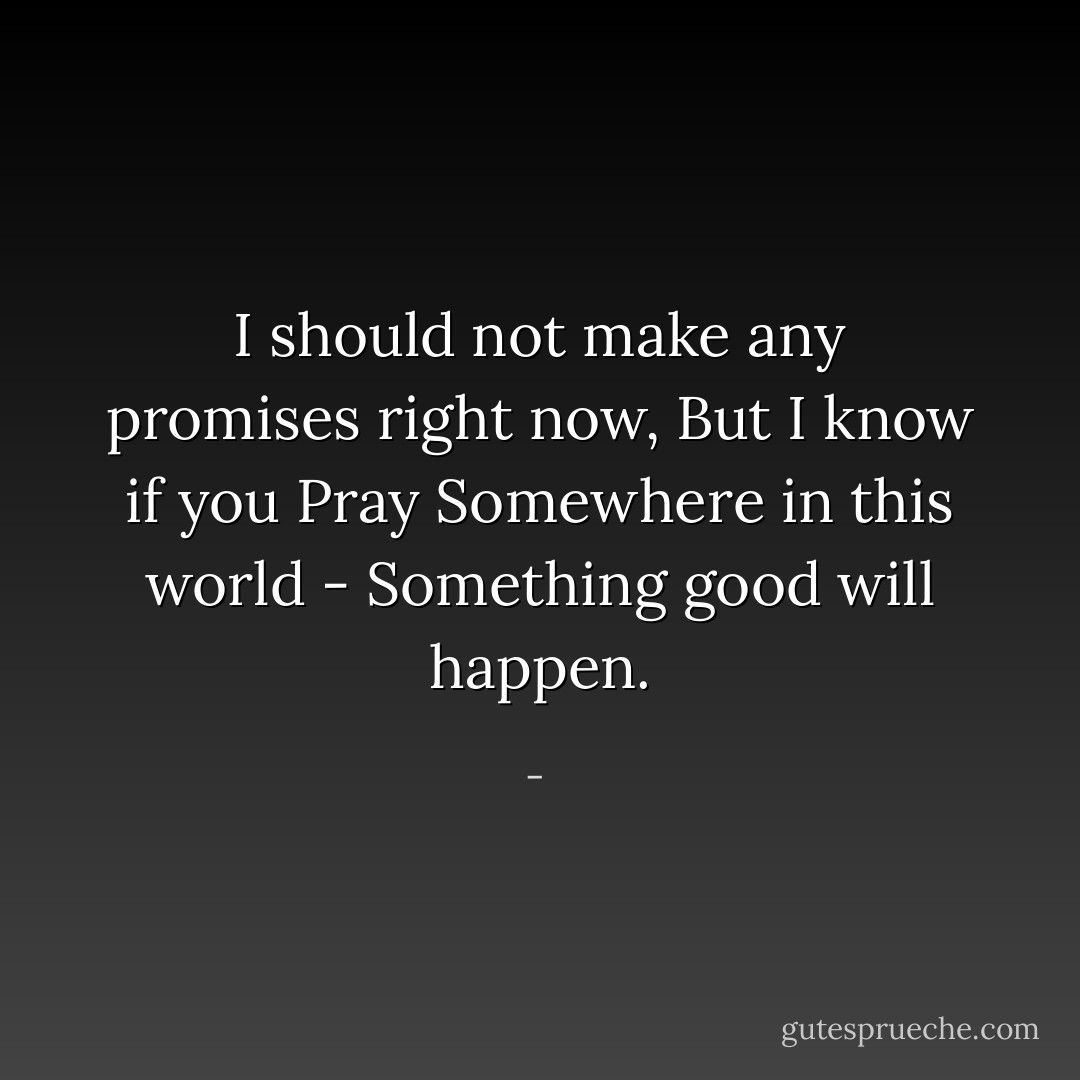 I should not make any promises right now,<br />But I know if you<br />Pray<br />Somewhere in this world -<br />Something good will happen. - 