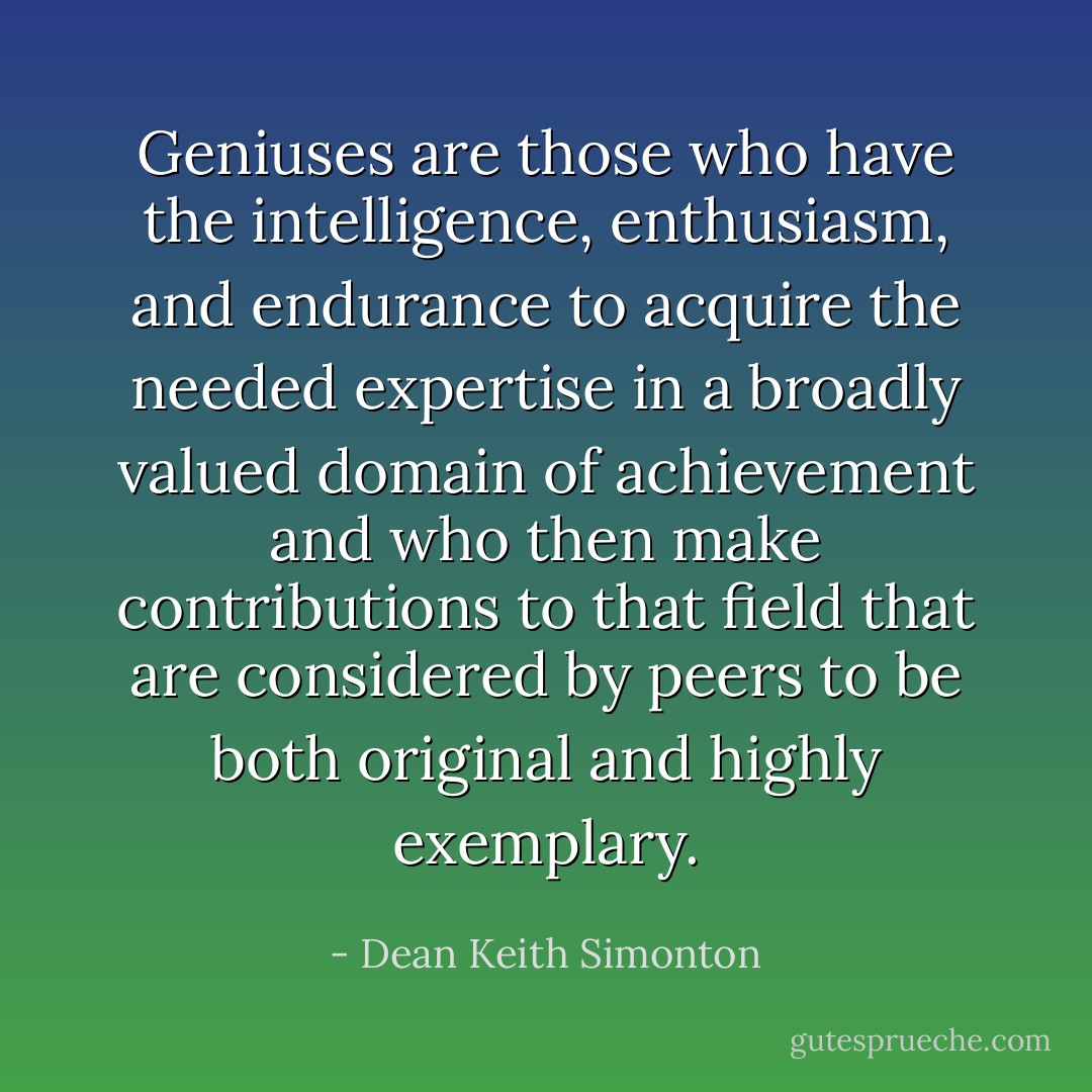 Geniuses are those who have the intelligence, enthusiasm, and endurance to acquire the needed expertise in a broadly valued domain of achievement and who then make contributions to that field that are considered by peers to be both original and highly exemplary. - Dean Keith Simonton
