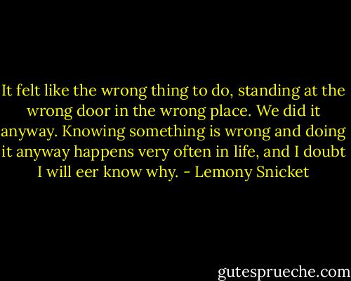 It felt like the wrong thing to do, standing at the wrong door in the wrong place. We did it anyway. Knowing something is wrong and doing it anyway happens very often in life, and I doubt I will eer know why. - Lemony Snicket