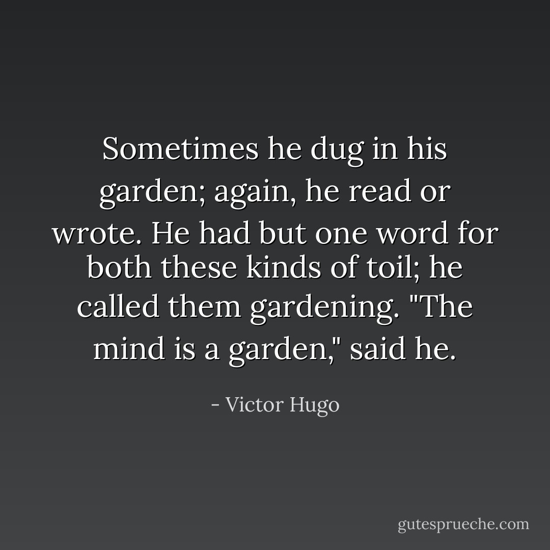 Sometimes he dug in his garden; again, he read or wrote. He had but one word for both these kinds of toil; he called them gardening. "The mind is a garden," said he. - Victor Hugo