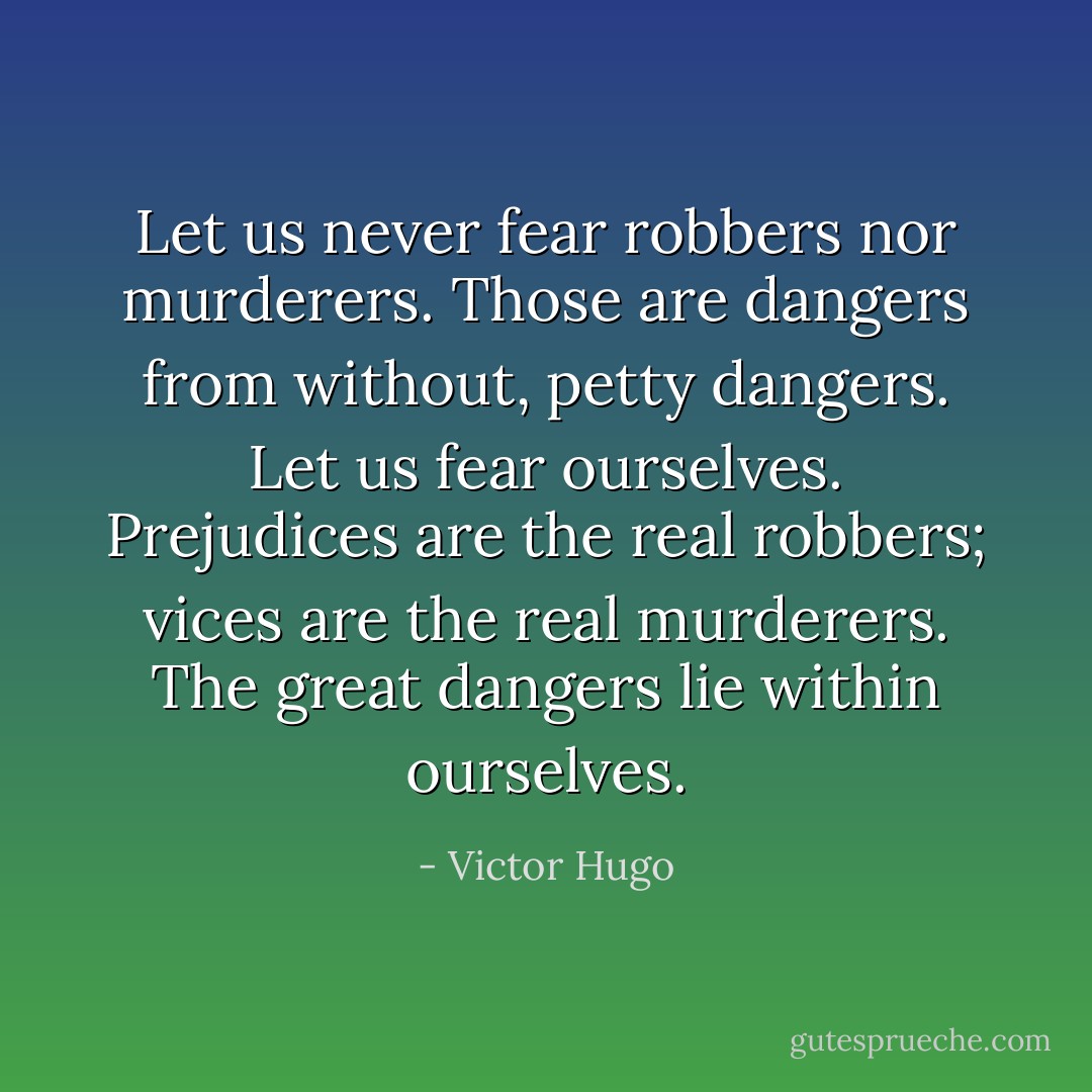 Let us never fear robbers nor murderers. Those are dangers from without, petty dangers. Let us fear ourselves. Prejudices are the real robbers; vices are the real murderers. The great dangers lie within ourselves. - Victor Hugo