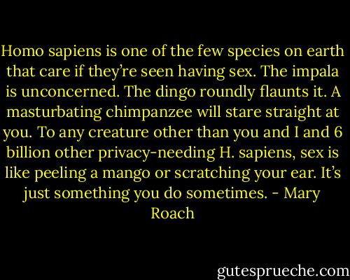 Homo sapiens is one of the few species on earth that care if they’re seen having sex. The impala is unconcerned. The dingo roundly flaunts it. A masturbating chimpanzee will stare straight at you. To any creature other than you and I and 6 billion other privacy-needing H. sapiens, sex is like peeling a mango or scratching your ear. It’s just something you do sometimes. - Mary Roach