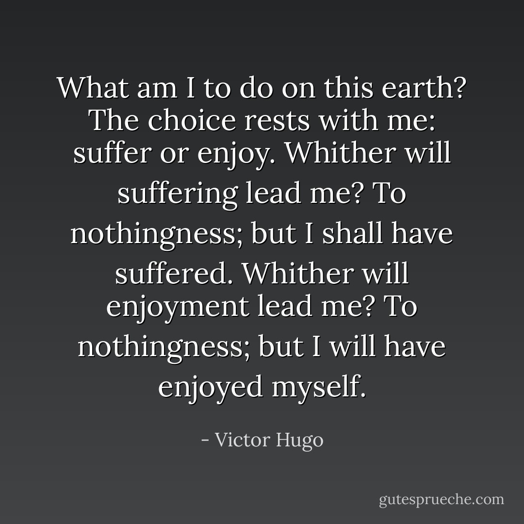 What am I to do on this earth? The choice rests with me: suffer or enjoy. Whither will suffering lead me? To nothingness; but I shall have suffered. Whither will enjoyment lead me? To nothingness; but I will have enjoyed myself. - Victor Hugo