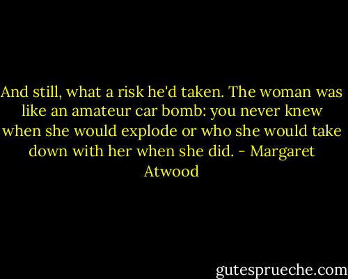 And still, what a risk he'd taken. The woman was like an amateur car bomb: you never knew when she would explode or who she would take down with her when she did. - Margaret Atwood