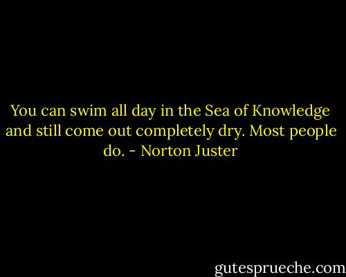 You can swim all day in the Sea of Knowledge and still come out completely dry. Most people do. - Norton Juster