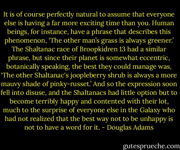 It is of course perfectly natural to assume that everyone else is having a far more exciting time than you. Human beings, for instance, have a phrase that describes this phenomenon, ‘The other man’s grass is always greener.’<br />The Shaltanac race of Broopkidren 13 had a similar phrase, but since their planet is somewhat eccentric, botanically speaking, the best they could manage was, ‘The other Shaltanac's joopleberry shrub is always a more mauvy shade of pinky-russet.’ And so the expression soon fell into disuse, and the Shaltanacs had little option but to become terribly happy and contented with their lot, much to the surprise of everyone else in the Galaxy who had not realized that the best way not to be unhappy is not to have a word for it. - Douglas Adams