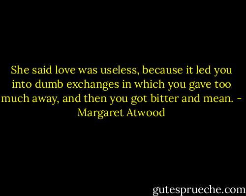 She said love was useless, because it led you into dumb exchanges in which you gave too much away, and then you got bitter and mean. - Margaret Atwood