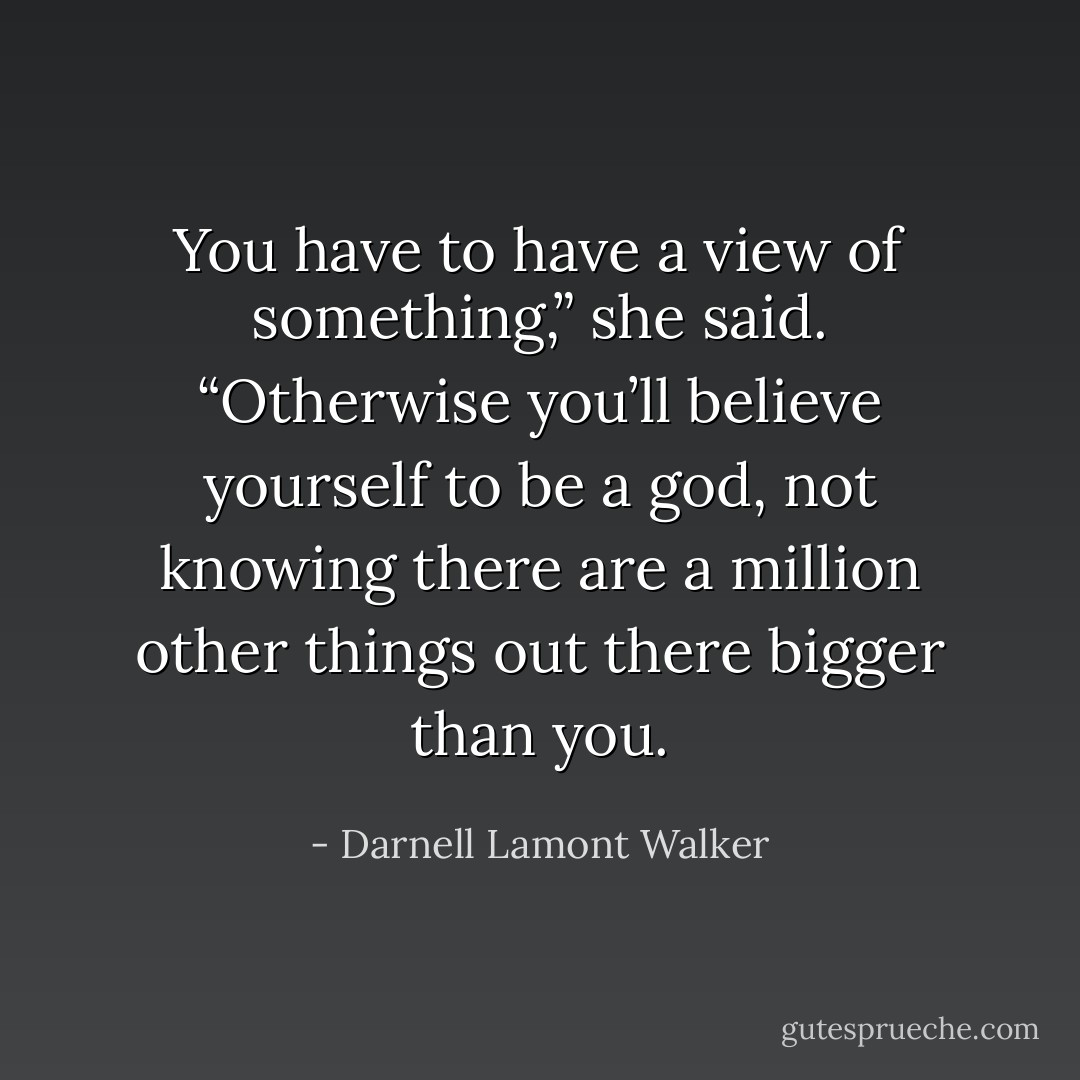 You have to have a view of something,” she said. “Otherwise you’ll believe yourself to be a god, not knowing there are a million other things out there bigger than you. - Darnell Lamont Walker