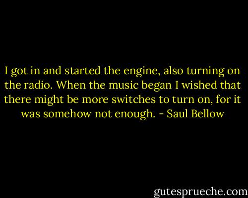 I got in and started the engine, also turning on the radio. When the music began I wished that there might be more switches to turn on, for it was somehow not enough. - Saul Bellow
