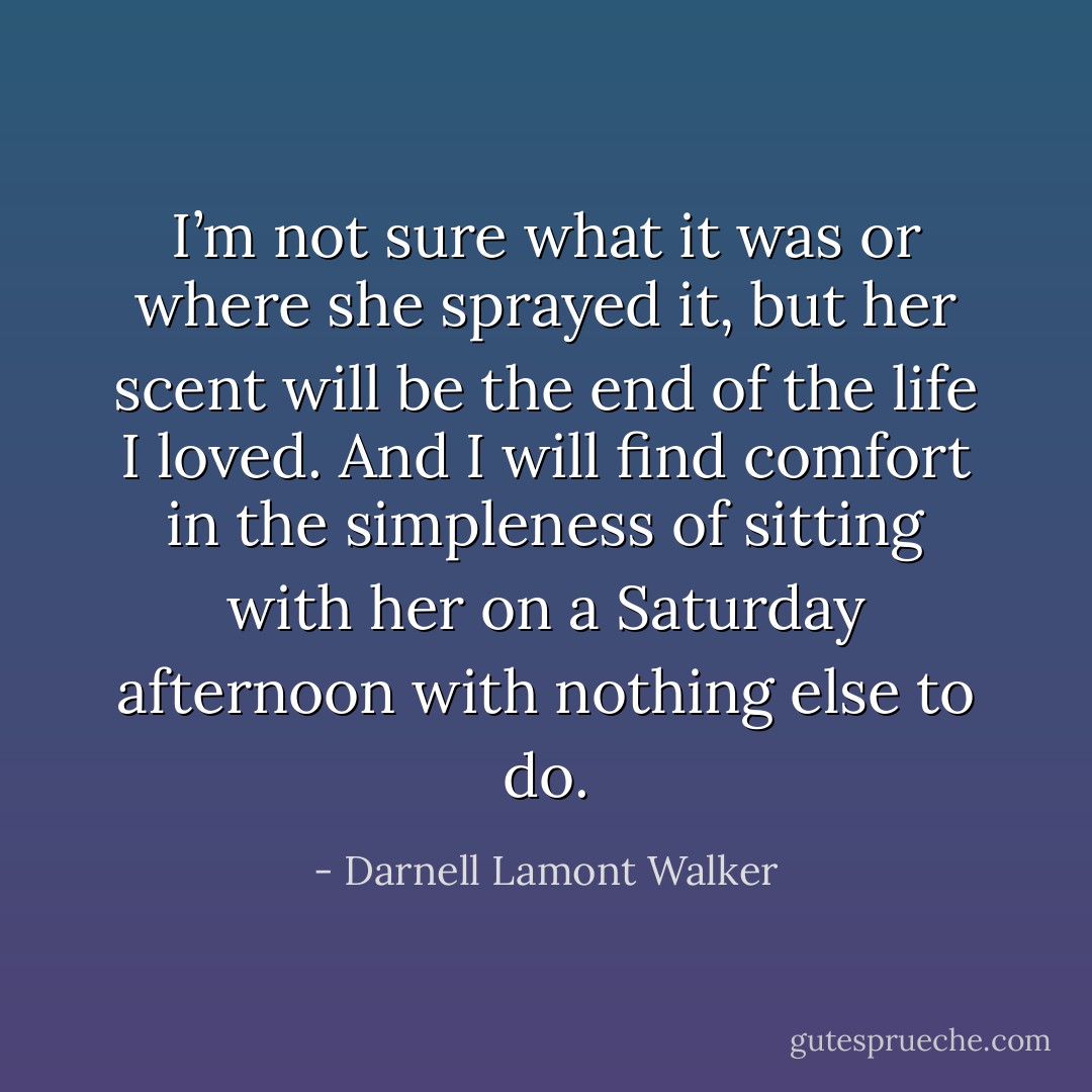 I’m not sure what it was or where she sprayed it, but her scent will be the end of the life I loved. And I will find comfort in the simpleness of sitting with her on a Saturday afternoon with nothing else to do. - Darnell Lamont Walker