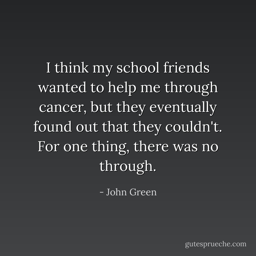 I think my school friends wanted to help me through cancer, but they eventually found out that they couldn't. For one thing, there was no through. - John Green