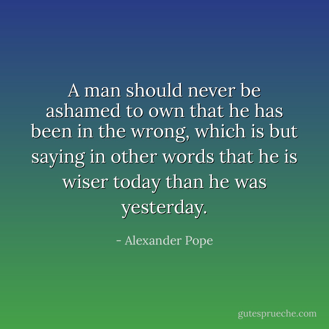 A man should never be ashamed to own that he has been in the wrong, which is but saying in other words that he is wiser today than he was yesterday. - Alexander Pope
