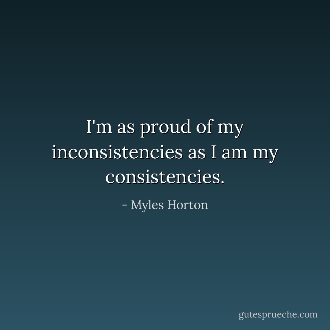 I'm as proud of my inconsistencies as I am my consistencies. - Myles Horton