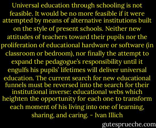 Universal education through schooling is not feasible. It would be no more feasible if it were attempted by means of alternative institutions built on the style of present schools. Neither new attitudes of teachers toward their pupils nor the proliferation of educational hardware or software (in classroom or bedroom), nor finally the attempt to expand the pedagogue’s responsibility until it engulfs his pupils’ lifetimes will deliver universal education. The current search for new educational funnels must be reversed into the search for their institutional inverse: educational webs which heighten the opportunity for each one to transform each moment of his living into one of learning, sharing, and caring. - Ivan Illich