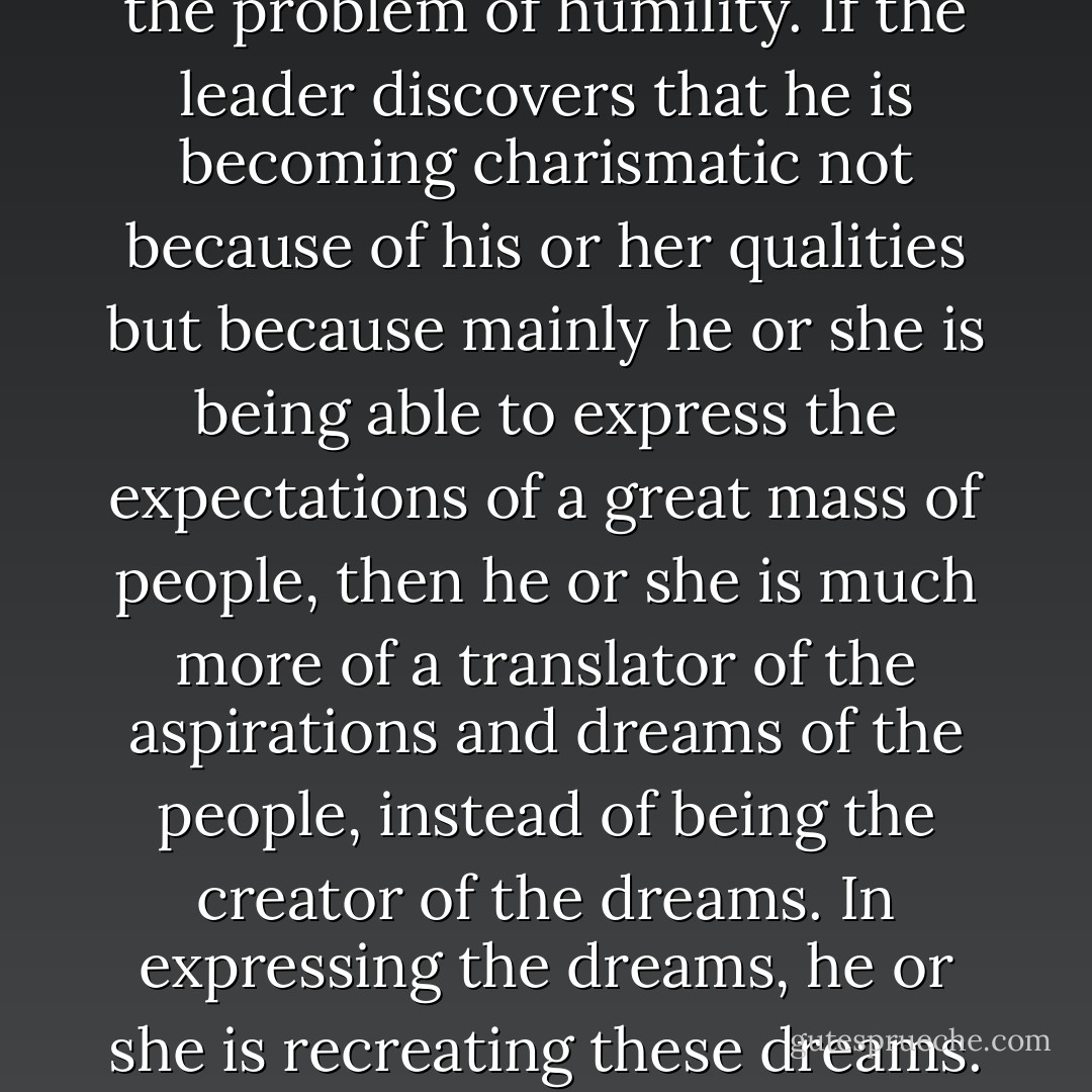 No one is charismatic. Someone becomes charismatic in history, socially. The question for me is once again the problem of humility. If the leader discovers that he is becoming charismatic not because of his or her qualities but because mainly he or she is being able to express the expectations of a great mass of people, then he or she is much more of a translator of the aspirations and dreams of the people, instead of being the creator of the dreams. In expressing the dreams, he or she is recreating these dreams. If he or she is humble, I think that the danger of power would diminish. - Myles Horton
