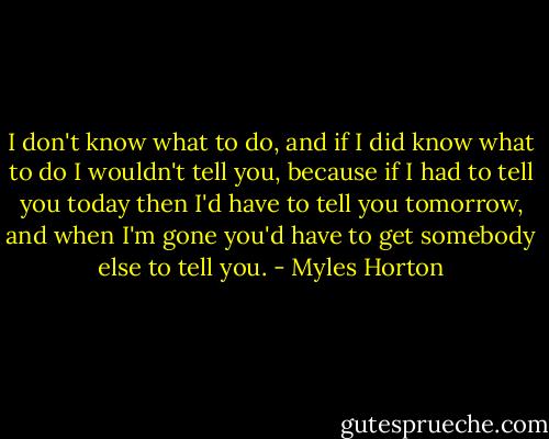 I don't know what to do, and if I did know what to do I wouldn't tell you, because if I had to tell you today then I'd have to tell you tomorrow, and when I'm gone you'd have to get somebody else to tell you. - Myles Horton