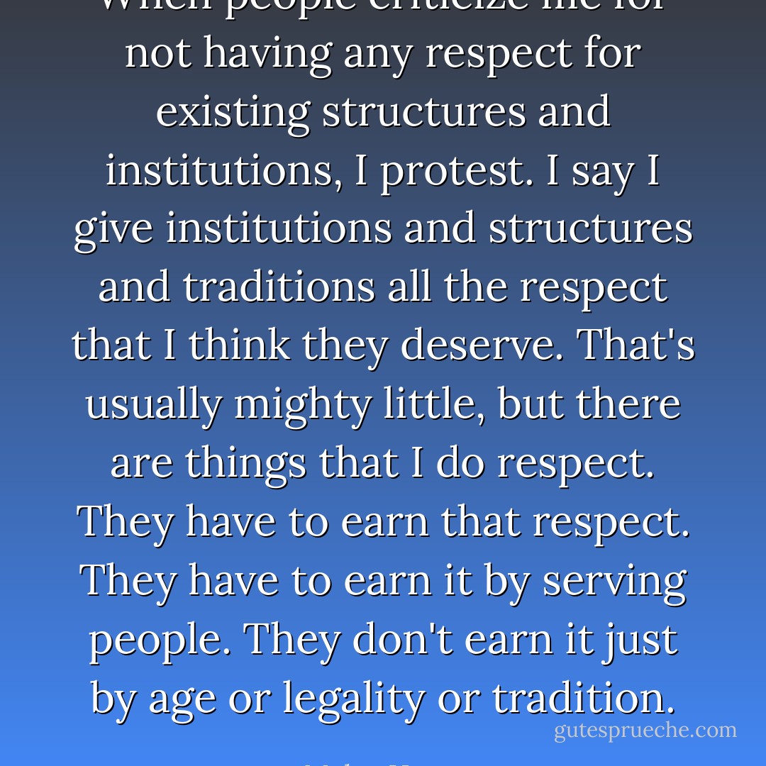 When people criticize me for not having any respect for existing structures and institutions, I protest. I say I give institutions and structures and traditions all the respect that I think they deserve. That's usually mighty little, but there are things that I do respect. They have to earn that respect. They have to earn it by serving people. They don't earn it just by age or legality or tradition. - Myles Horton