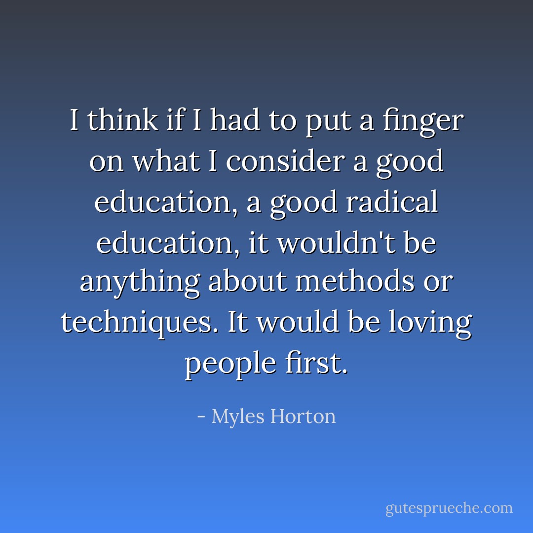 I think if I had to put a finger on what I consider a good education, a good radical education, it wouldn't be anything about methods or techniques. It would be loving people first. - Myles Horton