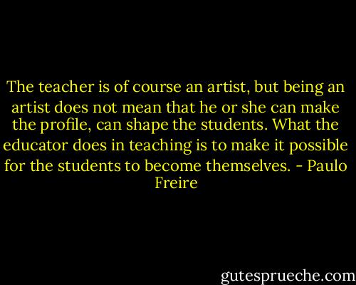 The teacher is of course an artist, but being an artist does not mean that he or she can make the profile, can shape the students. What the educator does in teaching is to make it possible for the students to become themselves. - Paulo Freire