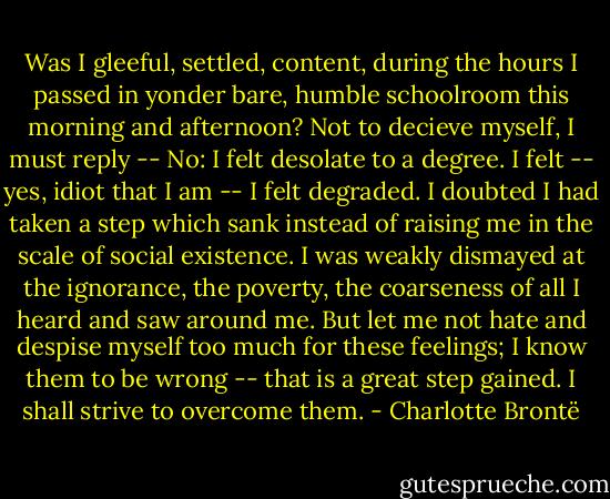 Was I gleeful, settled, content, during the hours I passed in yonder bare, humble schoolroom this morning and afternoon? Not to decieve myself, I must reply -- No: I felt desolate to a degree. I felt -- yes, idiot that I am -- I felt degraded. I doubted I had taken a step which sank instead of raising me in the scale of social existence. I was weakly dismayed at the ignorance, the poverty, the coarseness of all I heard and saw around me. But let me not hate and despise myself too much for these feelings; I know them to be wrong -- that is a great step gained. I shall strive to overcome them. - Charlotte Brontë