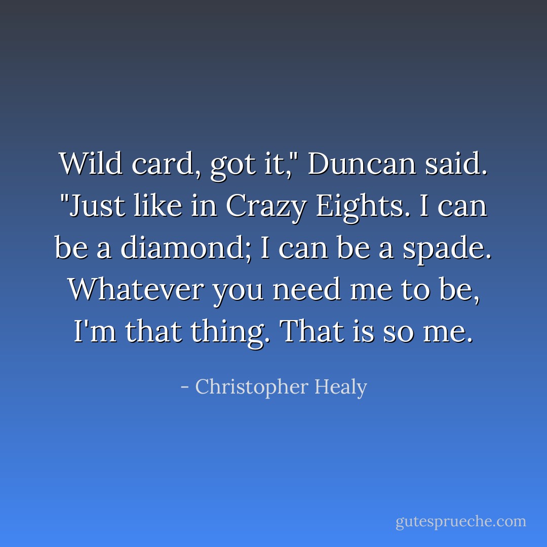 Wild card, got it," Duncan said. "Just like in Crazy Eights. I can be a diamond; I can be a spade. Whatever you need me to be, I'm that thing. That is <i>so</i> me. - Christopher Healy