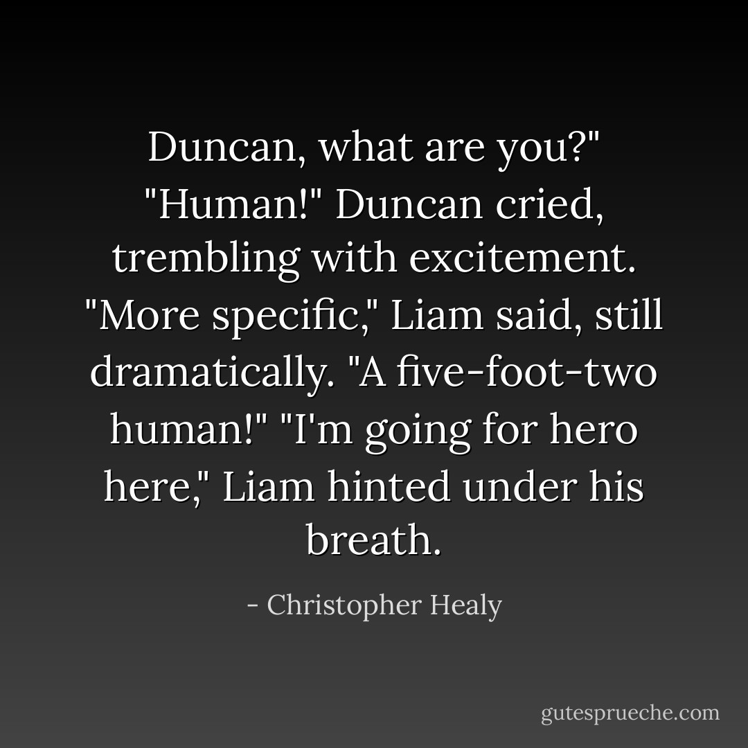 Duncan, what are you?"<br />"Human!" Duncan cried, trembling with excitement.<br />"More specific," Liam said, still dramatically.<br />"A five-foot-two human!"<br />"I'm going for <i>hero</i> here," Liam hinted under his breath. - Christopher Healy