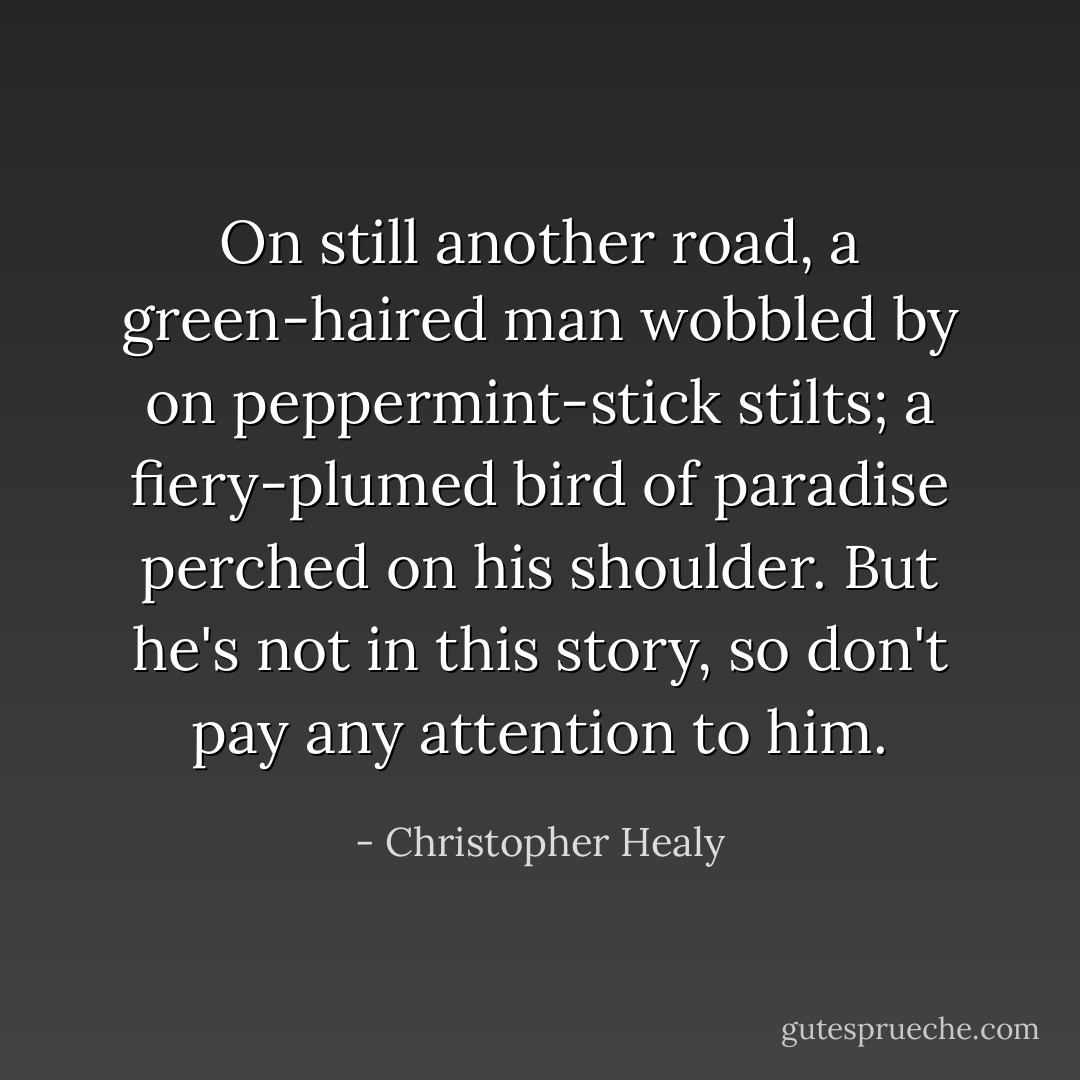 On still another road, a green-haired man wobbled by on peppermint-stick stilts; a fiery-plumed bird of paradise perched on his shoulder. But he's not in this story, so don't pay any attention to him. - Christopher Healy