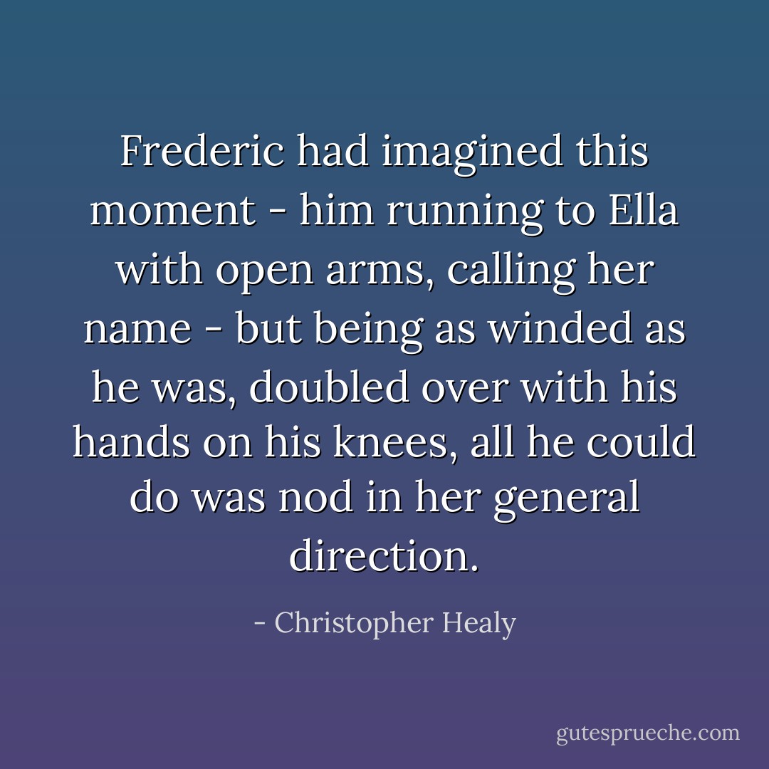Frederic had imagined this moment - him running to Ella with open arms, calling her name - but being as winded as he was, doubled over with his hands on his knees, all he could do was nod in her general direction. - Christopher Healy