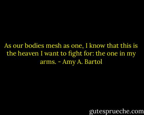 As our bodies mesh as one, I know that this is the heaven I want to fight for: the one in my arms. - Amy A. Bartol