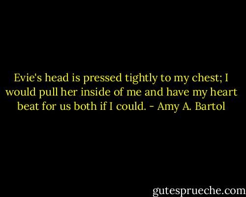 Evie's head is pressed tightly to my chest; I would pull her inside of me and have my heart beat for us both if I could. - Amy A. Bartol