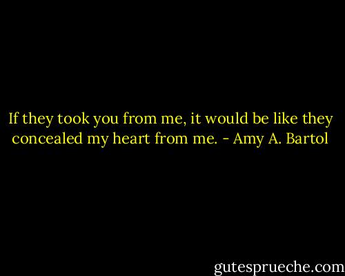 If they took you from me, it would be like they concealed my heart from me. - Amy A. Bartol