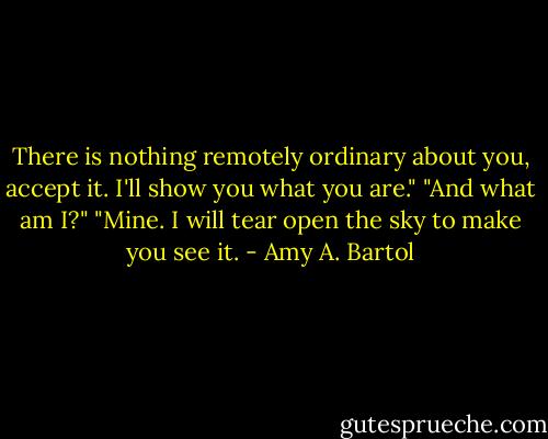 There is nothing remotely ordinary about you, accept it. I'll show you what you are."<br />"And what am I?"<br />"Mine. I will tear open the sky to make you see it. - Amy A. Bartol