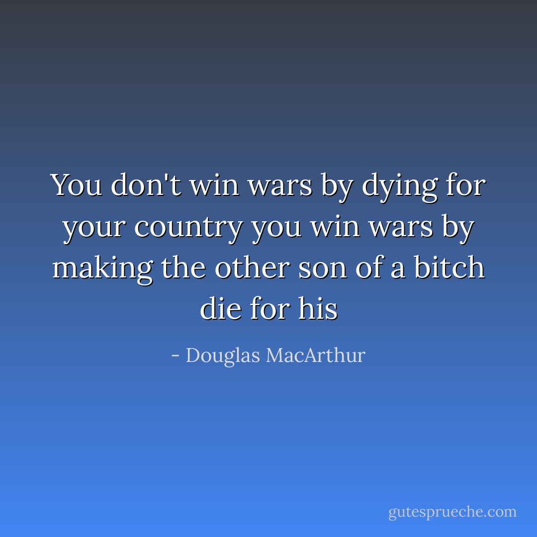 You don't win wars by dying for your country you win wars by making the other son of a bitch die for his - Douglas MacArthur