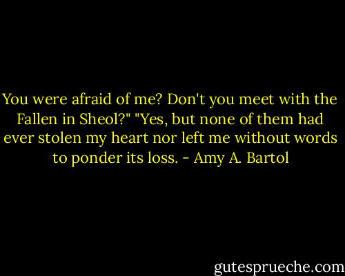 You were afraid of me? Don't you meet with the Fallen in Sheol?"<br />"Yes, but none of them had ever stolen my heart nor left me without words to ponder its loss. - Amy A. Bartol