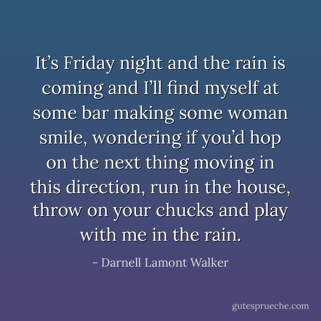 It’s Friday night and the rain is coming and I’ll find myself at some bar making some woman smile, wondering if you’d hop on the next thing moving in this direction, run in the house, throw on your chucks and play with me in the rain. - Darnell Lamont Walker
