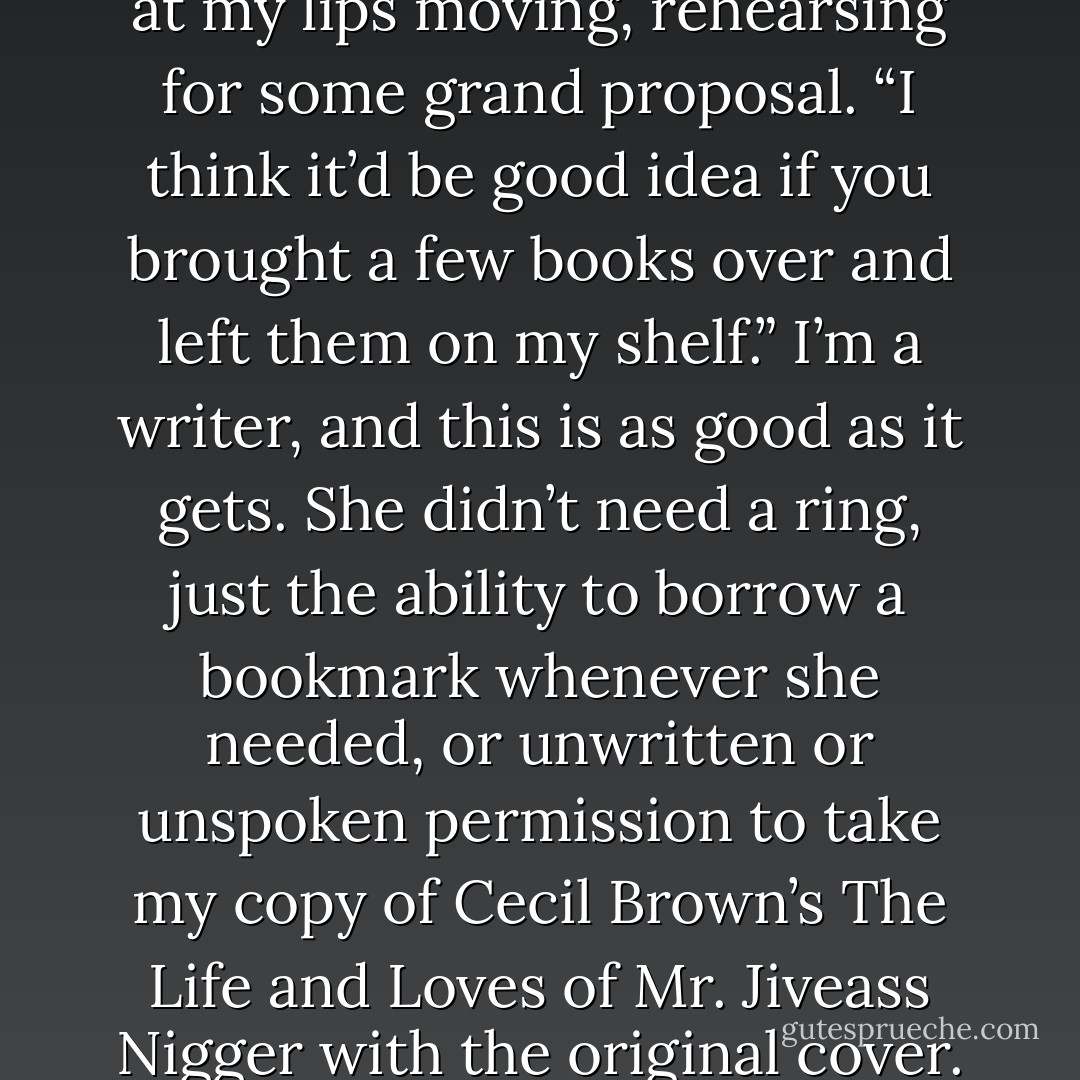 I,” I start, and she turns to look at my lips moving, rehearsing for some grand proposal. “I think it’d be good idea if you brought a few books over and left them on my shelf.” I’m a writer, and this is as good as it gets. She didn’t need a ring, just the ability to borrow a bookmark whenever she needed, or unwritten or unspoken permission to take my copy of Cecil Brown’s The Life and Loves of Mr. Jiveass Nigger with the original cover. - Darnell Lamont Walker