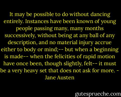 It may be possible to do without dancing entirely. Instances have been known of young people passing many, many months successively, without being at any ball of any description, and no material injury accrue either to body or mind;-- but when a beginning is made-- when the felicities of rapid motion have once been, though slightly, felt-- it must be a very heavy set that does not ask for more. - Jane Austen