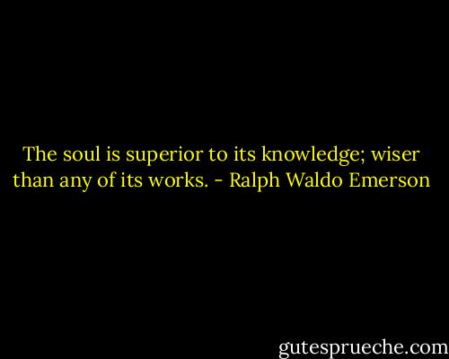 The soul is superior to its knowledge; wiser than any of its works. - Ralph Waldo Emerson