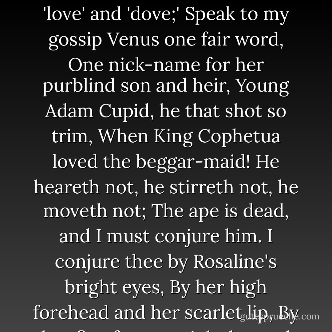 Nay, I'll conjure too.<br />Romeo! humours! madman! passion! lover!<br />Appear thou in the likeness of a sigh:<br />Speak but one rhyme, and I am satisfied;<br />Cry but 'Ay me!' pronounce but 'love' and 'dove;'<br />Speak to my gossip Venus one fair word,<br />One nick-name for her purblind son and heir,<br />Young Adam Cupid, he that shot so trim,<br />When King Cophetua loved the beggar-maid!<br />He heareth not, he stirreth not, he moveth not;<br />The ape is dead, and I must conjure him.<br />I conjure thee by Rosaline's bright eyes,<br />By her high forehead and her scarlet lip,<br />By her fine foot, straight leg and quivering thigh<br />And the demesnes that there adjacent lie,<br />That in thy likeness thou appear to us! - William Shakespeare