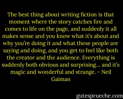 The best thing about writing fiction is that moment where the story catches fire and comes to life on the page, and suddenly it all makes sense and you know what it’s about and why you’re doing it and what these people are saying and doing, and you get to feel like both the creator and the audience. Everything is suddenly both obvious and surprising… and it’s magic and wonderful and strange. - Neil Gaiman