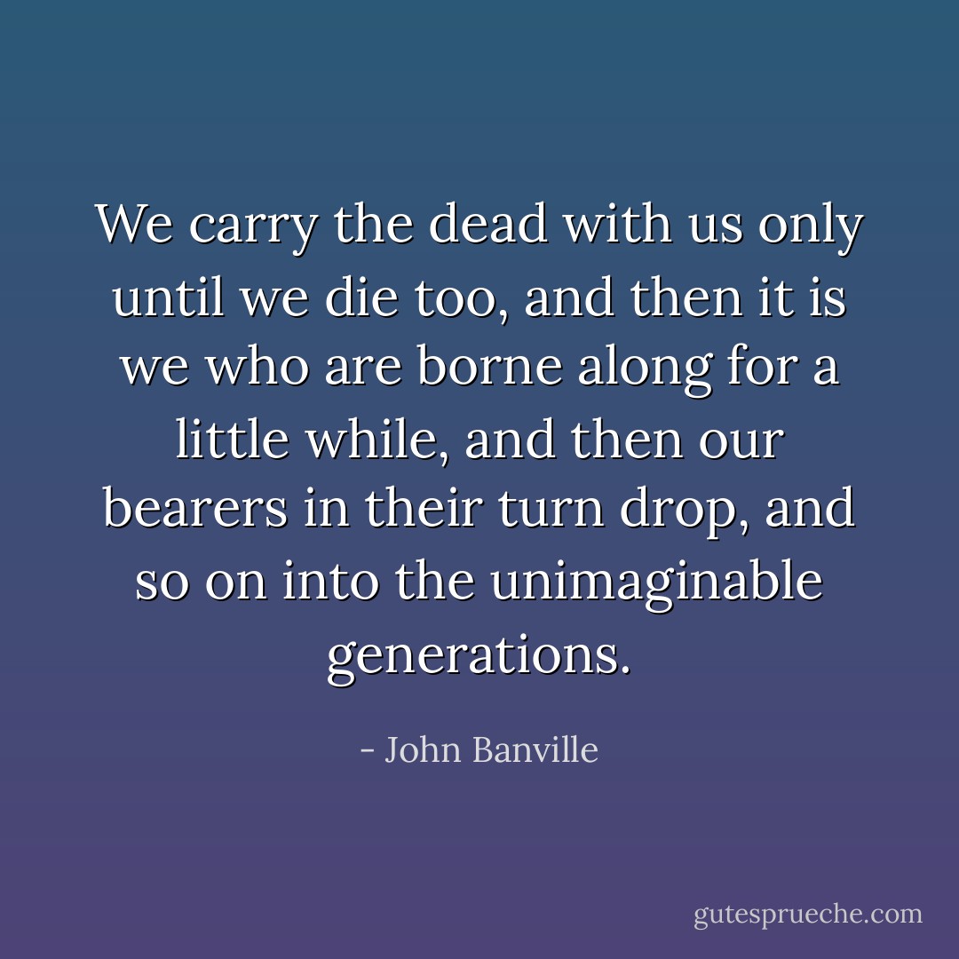 We carry the dead with us only until we die too, and then it is we who are borne along for a little while, and then our bearers in their turn drop, and so on into the unimaginable generations. - John Banville