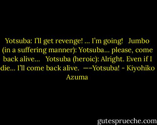 Yotsuba: I’ll get revenge! … I’m going!<br /><br /> Jumbo (in a suffering manner): Yotsuba… please, come back alive…<br /><br /> Yotsuba (heroic): Alright. Even if I die… I’ll come back alive.<br /><br />—–Yotsuba! - Kiyohiko Azuma