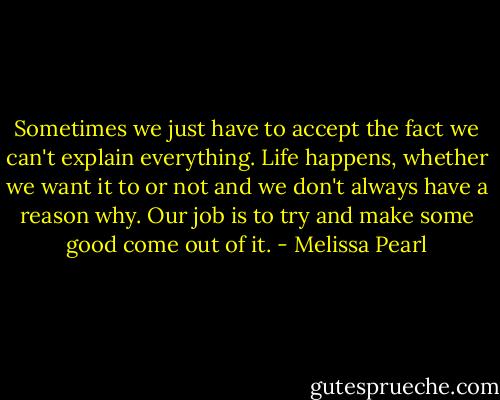 Sometimes we just have to accept the fact we can't explain everything. Life happens, whether we want it to or not and we don't always have a reason why. Our job is to try and make some good come out of it. - Melissa Pearl