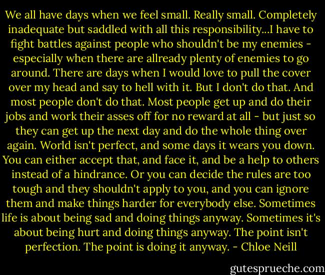 We all have days when we feel small. Really small. Completely inadequate but saddled with all this responsibility...I have to fight battles against people who shouldn't be my enemies - especially when there are allready plenty of enemies to go around. There are days when I would love to pull the cover over my head and say to hell with it.<br />But I don't do that. And most people don't do that. Most people get up and do their jobs and work their asses off for no reward at all - but just so they can get up the next day and do the whole thing over again. World isn't perfect, and some days it wears you down. You can either accept that, and face it, and be a help to others instead of a hindrance. Or you can decide the rules are too tough and they shouldn't apply to you, and you can ignore them and make things harder for everybody else. Sometimes life is about being sad and doing things anyway. Sometimes it's about being hurt and doing things anyway. The point isn't perfection. The point is doing it anyway. - Chloe Neill