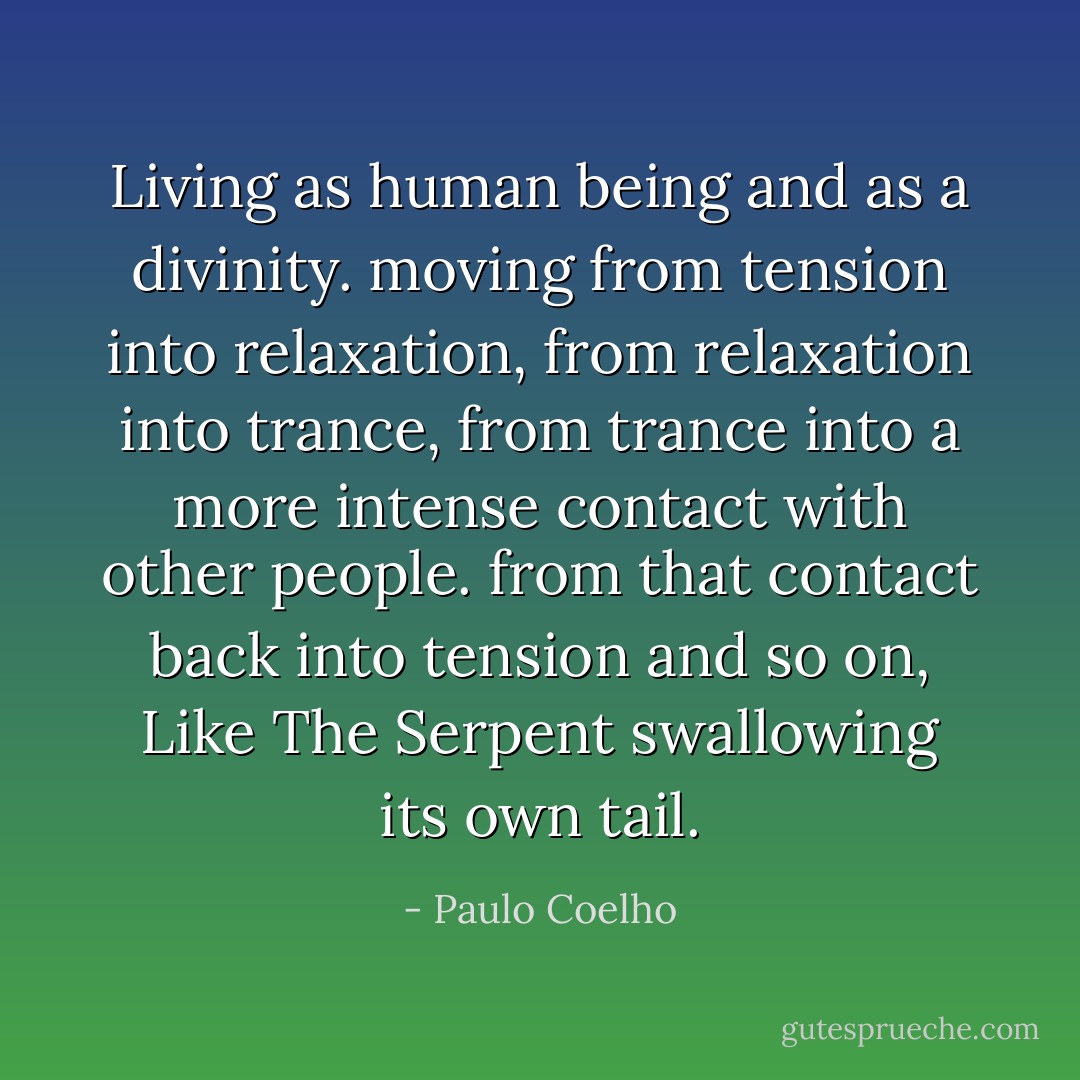 Living as human being and as a divinity.<br />moving from tension into relaxation,<br />from relaxation into trance,<br />from trance into a more intense contact with other people.<br />from that contact back into tension and so on,<br />Like The Serpent swallowing its own tail. - Paulo Coelho